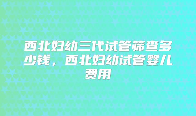 西北妇幼三代试管筛查多少钱,西北妇幼试管婴儿费用