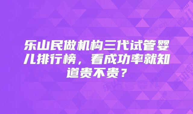 乐山民做机构三代试管婴儿排行榜,看成功率就知道贵不贵?