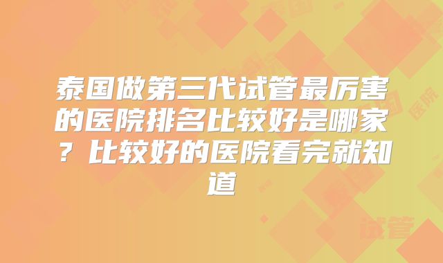 泰国做第三代试管最厉害的医院排名比较好是哪家？比较好的医院看完就知道