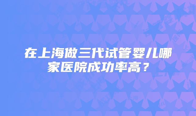 在上海做三代试管婴儿哪家医院成功率高？