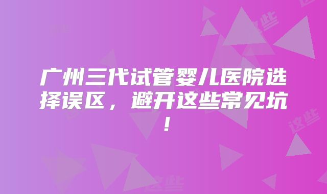 广州三代试管婴儿医院选择误区，避开这些常见坑！