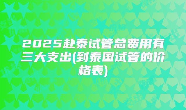 2025赴泰试管总费用有三大支出(到泰国试管的价格表)
