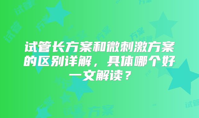 试管长方案和微刺激方案的区别详解，具体哪个好一文解读？