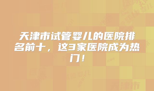 天津市试管婴儿的医院排名前十,这3家医院成为热门!