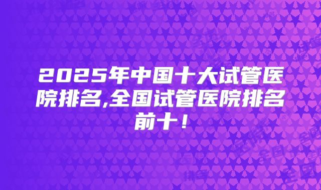 2025年中国十大试管医院排名,全国试管医院排名前十！