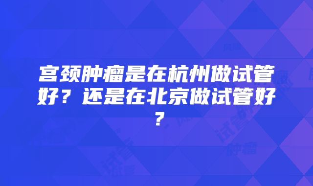 宫颈肿瘤是在杭州做试管好？还是在北京做试管好？