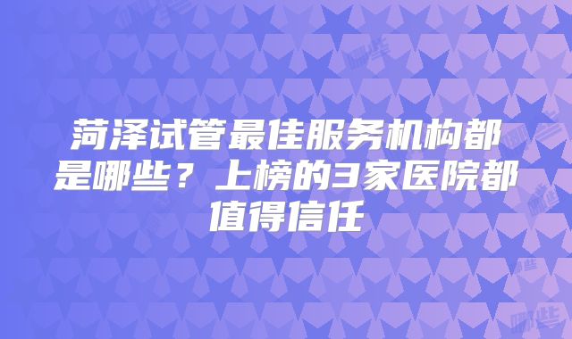 菏泽试管最佳服务机构都是哪些？上榜的3家医院都值得信任