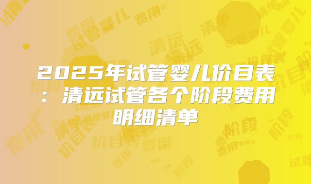 2025年试管婴儿价目表：清远试管各个阶段费用明细清单