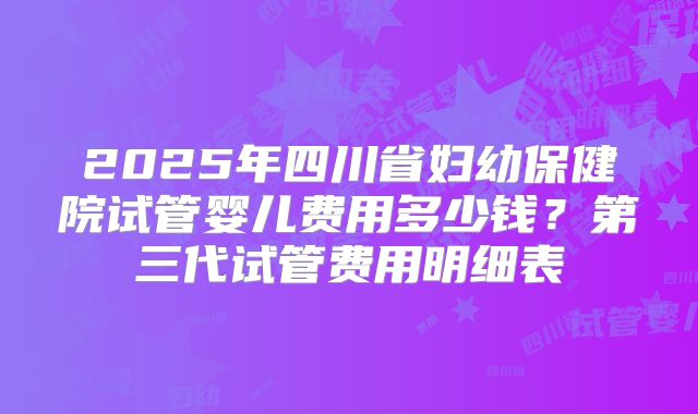 2025年四川省妇幼保健院试管婴儿费用多少钱？第三代试管费用明细表