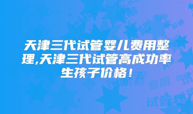 天津三代试管婴儿费用整理,天津三代试管高成功率生孩子价格！