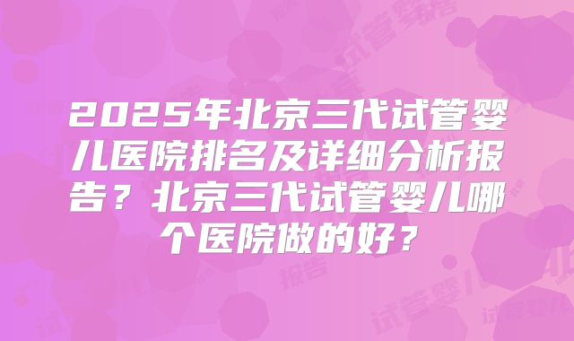 2025年北京三代试管婴儿医院排名及详细分析报告？北京三代试管婴儿哪个医院做的好？