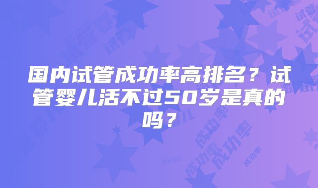 国内试管成功率高排名？试管婴儿活不过50岁是真的吗？