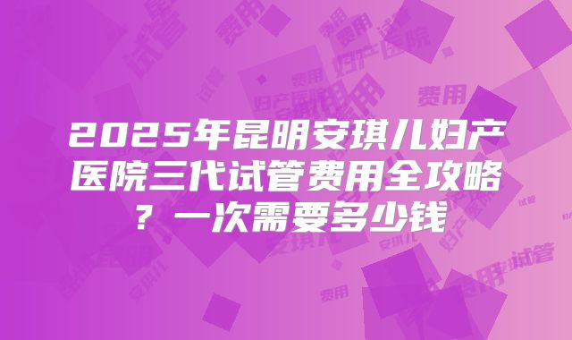 2025年昆明安琪儿妇产医院三代试管费用全攻略？一次需要多少钱