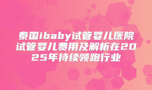 泰国ibaby试管婴儿医院试管婴儿费用及解析在2025年持续领跑行业