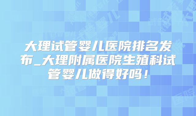 大理试管婴儿医院排名发布_大理附属医院生殖科试管婴儿做得好吗！