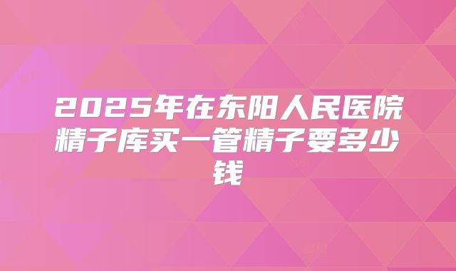 2025年在东阳人民医院精子库买一管精子要多少钱