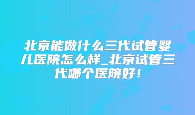 北京能做什么三代试管婴儿医院怎么样_北京试管三代哪个医院好！