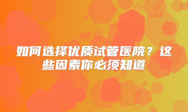 如何选择优质试管医院？这些因素你必须知道