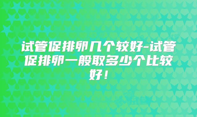 试管促排卵几个较好-试管促排卵一般取多少个比较好！