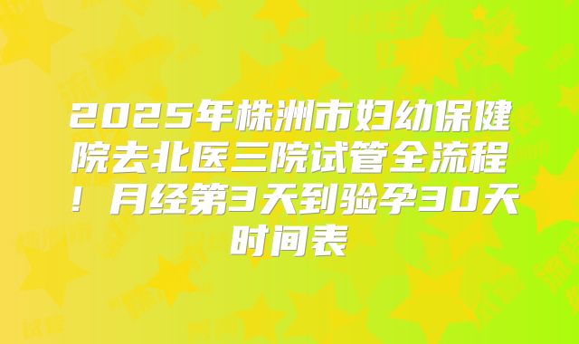 2025年株洲市妇幼保健院去北医三院试管全流程！月经第3天到验孕30天时间表