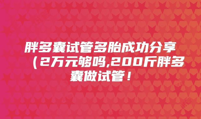 胖多囊试管多胎成功分享（2万元够吗,200斤胖多囊做试管！