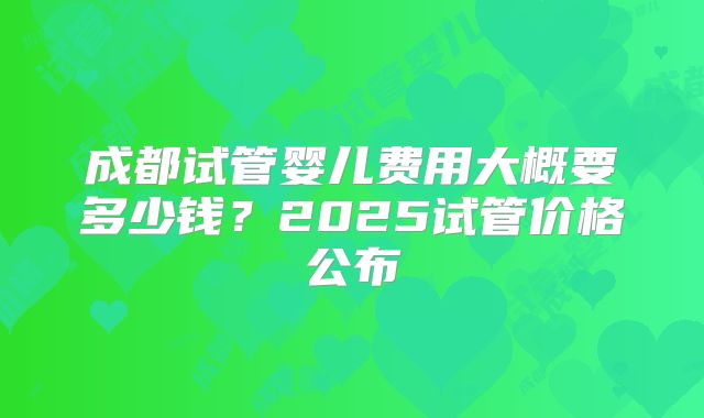 成都试管婴儿费用大概要多少钱？2025试管价格公布