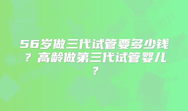 56岁做三代试管要多少钱？高龄做第三代试管婴儿？