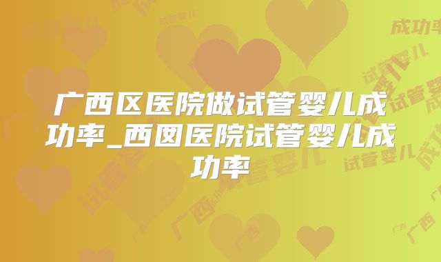 广西区医院做试管婴儿成功率_西囡医院试管婴儿成功率
