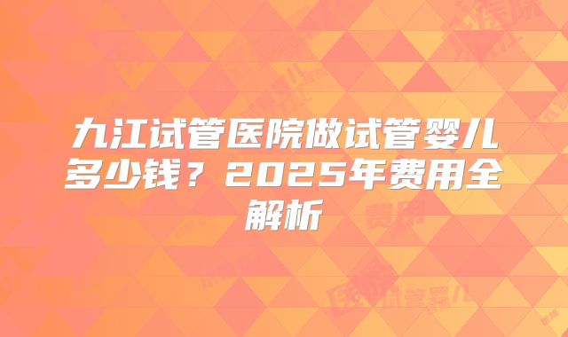 九江试管医院做试管婴儿多少钱？2025年费用全解析
