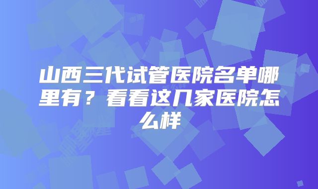 山西三代试管医院名单哪里有？看看这几家医院怎么样