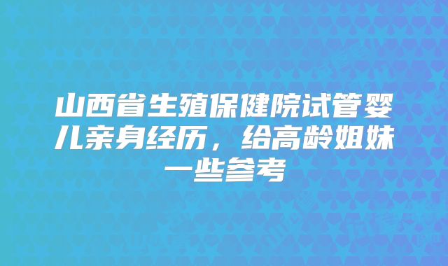 山西省生殖保健院试管婴儿亲身经历，给高龄姐妹一些参考