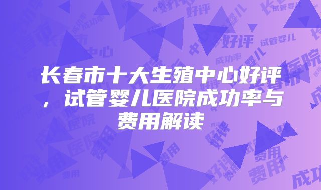 长春市十大生殖中心好评，试管婴儿医院成功率与费用解读