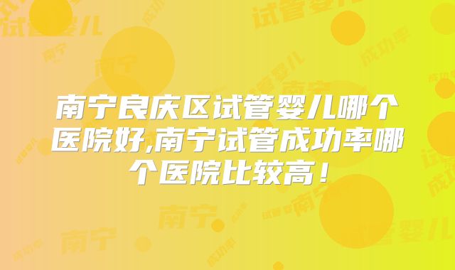 南宁良庆区试管婴儿哪个医院好,南宁试管成功率哪个医院比较高！