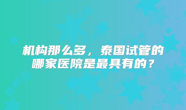 机构那么多，泰国试管的哪家医院是最具有的？