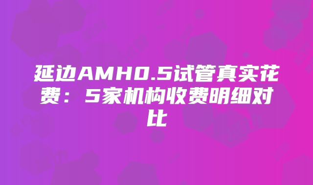 延边AMH0.5试管真实花费：5家机构收费明细对比