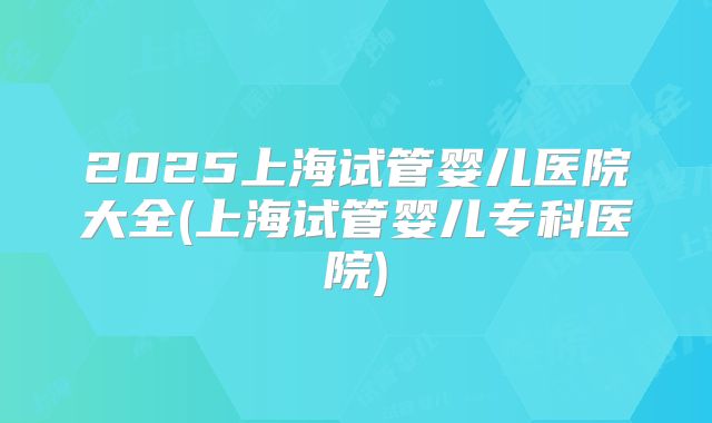 2025上海试管婴儿医院大全(上海试管婴儿专科医院)