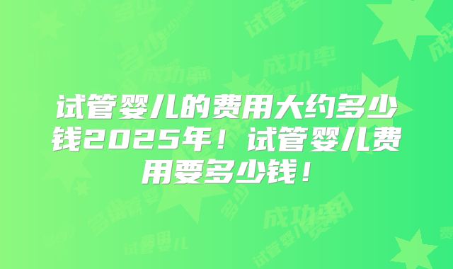 试管婴儿的费用大约多少钱2025年！试管婴儿费用要多少钱！