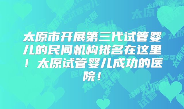 太原市开展第三代试管婴儿的民间机构排名在这里！太原试管婴儿成功的医院！