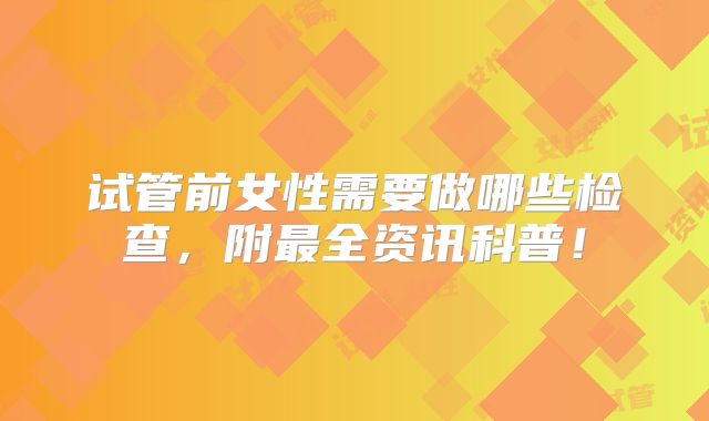 试管前女性需要做哪些检查,附最全资讯科普!