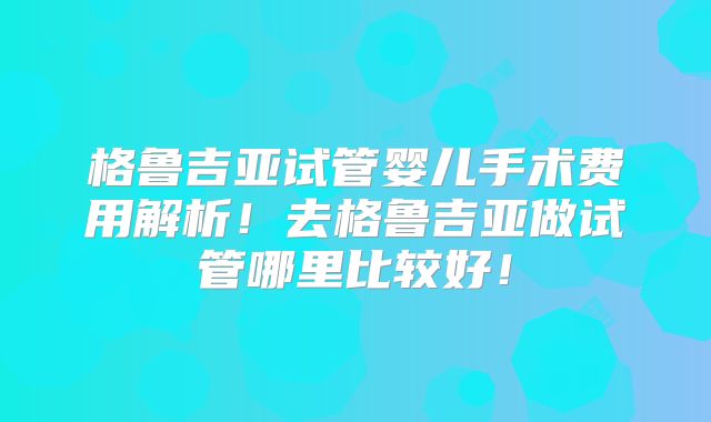 格鲁吉亚试管婴儿手术费用解析！去格鲁吉亚做试管哪里比较好！
