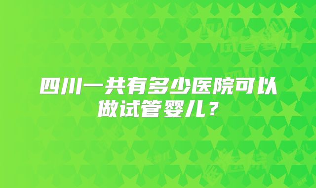 四川一共有多少医院可以做试管婴儿?
