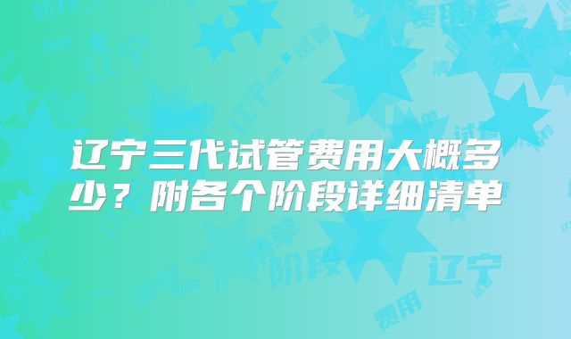 辽宁三代试管费用大概多少？附各个阶段详细清单