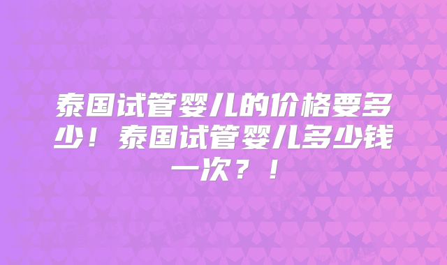 泰国试管婴儿的价格要多少！泰国试管婴儿多少钱一次？！