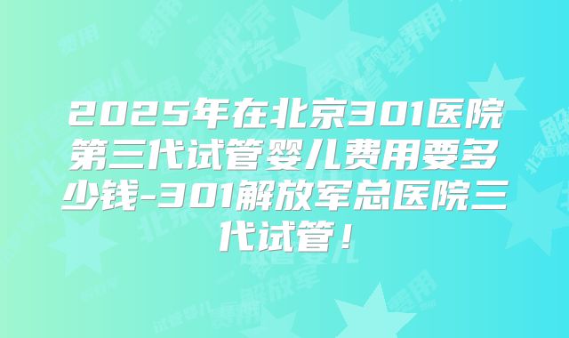 2025年在北京301医院第三代试管婴儿费用要多少钱-301解放军总医院三代试管！