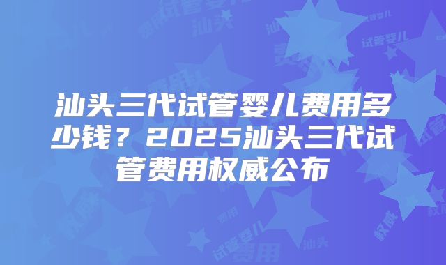 汕头三代试管婴儿费用多少钱？2025汕头三代试管费用权威公布