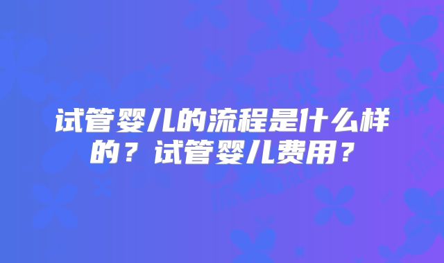 试管婴儿的流程是什么样的?试管婴儿费用?