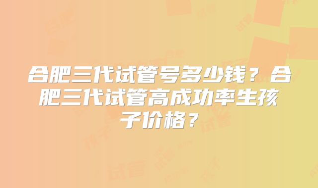 合肥三代试管号多少钱？合肥三代试管高成功率生孩子价格？