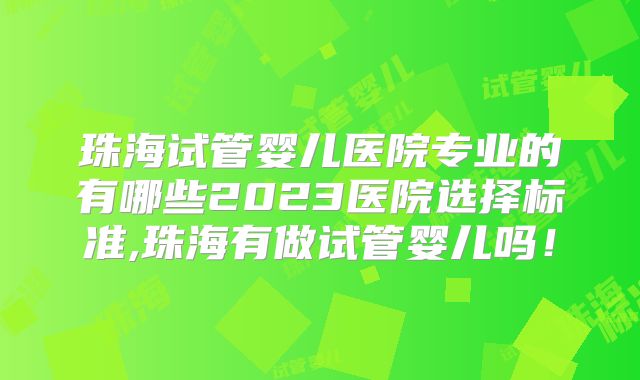 珠海试管婴儿医院专业的有哪些2023医院选择标准,珠海有做试管婴儿吗！