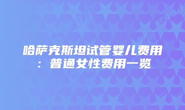 哈萨克斯坦试管婴儿费用：普通女性费用一览