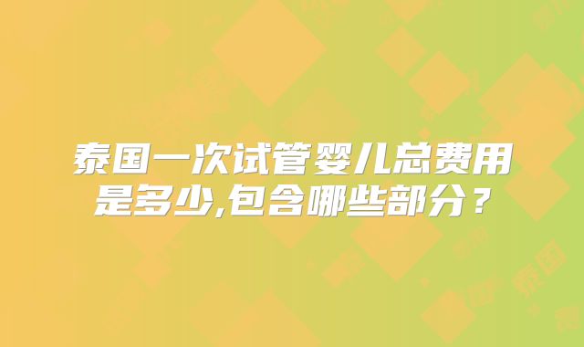 泰国一次试管婴儿总费用是多少,包含哪些部分?